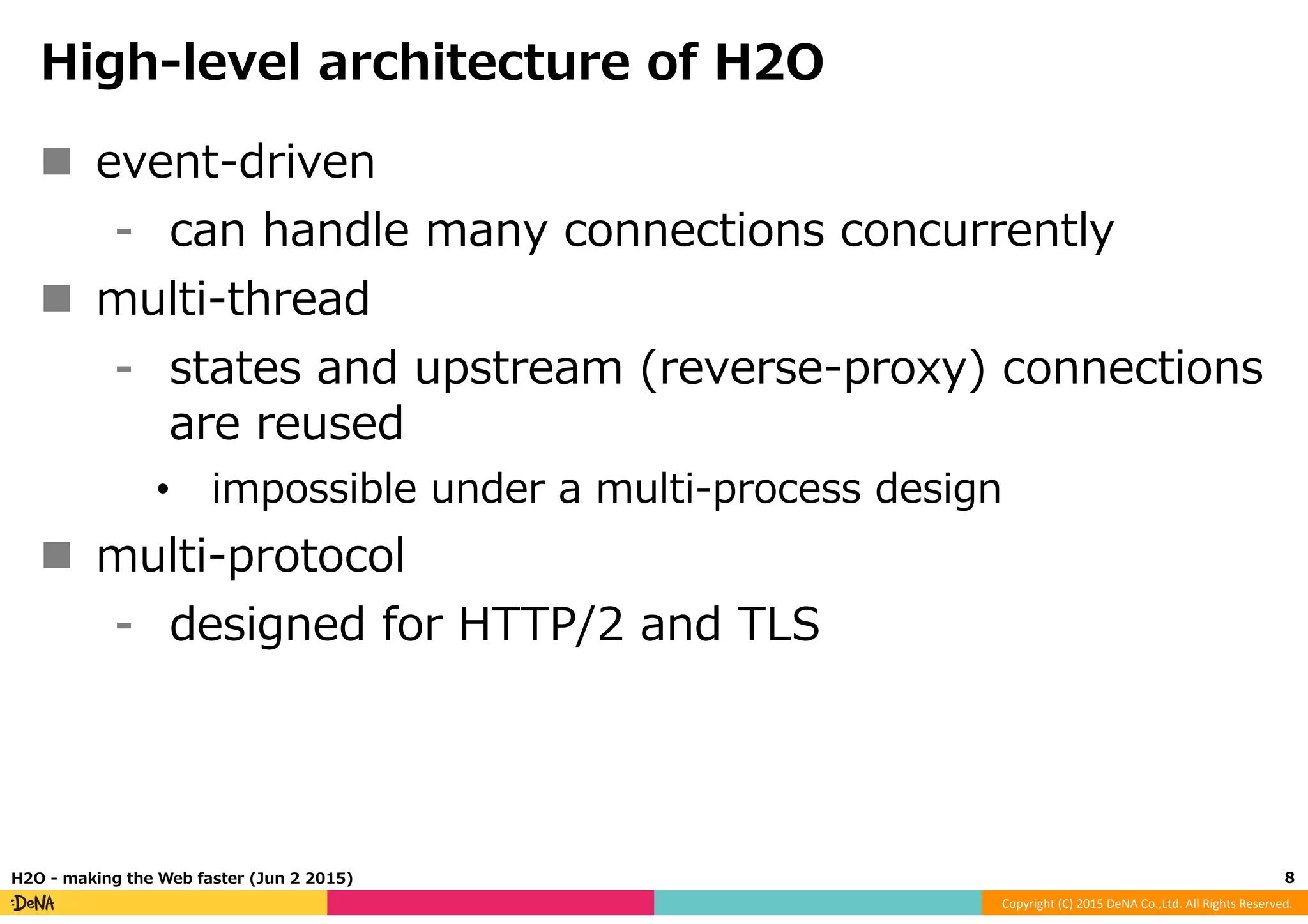 Copyright	
  (C)	
  2015	
  DeNA	
  Co.,Ltd.	
  All	
  Rights	
  Reserved.	
  
High-‐‑‒level  architecture  of  H2O
n  event-‐‑‒driven
⁃  can  handle  many  connections  concurrently
n  multi-‐‑‒thread
⁃  states  and  upstream  (reverse-‐‑‒proxy)  connections  
are  reused
•  impossible  under  a  multi-‐‑‒process  design
n  multi-‐‑‒protocol
⁃  designed  for  HTTP/2  and  TLS
8	
  H2O  -‐‑‒  making  the  Web  faster  (Jun  2  2015)
 