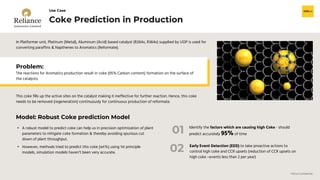 H2O.ai Confidential
Coke Prediction in Production
Use Case
In Platformer unit, Platinum (Metal), Aluminum (Acid) based catalyst (R264x, R364x) supplied by UOP is used for
converting paraffins & Napthenes to Aromatics (Reformate).
• A robust model to predict coke can help us in precision optimization of plant
parameters to mitigate coke formation & thereby avoiding spurious cut
down of plant throughput.
• However, methods tried to predict this coke (wt%) using 1st principle
models, simulation models haven’t been very accurate.
Model: Robust Coke prediction Model
Problem:
The reactions for Aromatics production result in coke (95% Carbon content) formation on the surface of
the catalysts.
This coke fills up the active sites on the catalyst making it ineffective for further reaction. Hence, this coke
needs to be removed (regeneration) continuously for continuous production of reformate.
Early Event Detection (EED) to take proactive actions to
control high coke and CCR upsets (reduction of CCR upsets on
high coke –events less than 2 per year)
01
02
Identify the factors which are causing high Coke - should
predict accurately 95% of time
 