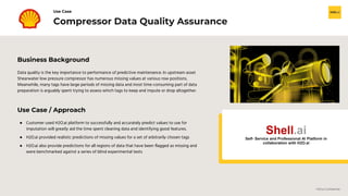 H2O.ai Confidential
Business Background
Data quality is the key importance to performance of predictive maintenance. In upstream asset
Shearwater low pressure compressor has numerous missing values at various row positions.
Meanwhile, many tags have large periods of missing data and most time-consuming part of data
preparation is arguably spent trying to assess which tags to keep and impute or drop altogether.
Compressor Data Quality Assurance
Use Case
Use Case / Approach
● Customer used H2O.ai platform to successfully and accurately predict values to use for
imputation will greatly aid the time spent cleaning data and identifying good features.
● H2O.ai provided realistic predictions of missing values for a set of arbitrarily chosen tags
● H2O.ai also provide predictions for all regions of data that have been flagged as missing and
were benchmarked against a series of blind experimental tests
Shell.ai
Self- Service and Professional AI Platform in
collaboration with H2O.ai
 