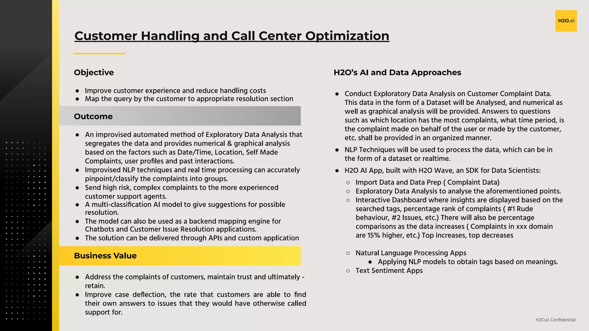 v
H2O.ai Conﬁdential
Customer Handling and Call Center Optimization
Objective
● Improve customer experience and reduce handling costs
● Map the query by the customer to appropriate resolution section
Outcome
● An improvised automated method of Exploratory Data Analysis that
segregates the data and provides numerical & graphical analysis
based on the factors such as Date/Time, Location, Self Made
Complaints, user proﬁles and past interactions.
● Improvised NLP techniques and real time processing can accurately
pinpoint/classify the complaints into groups.
● Send high risk, complex complaints to the more experienced
customer support agents.
● A multi-classiﬁcation AI model to give suggestions for possible
resolution.
● The model can also be used as a backend mapping engine for
Chatbots and Customer Issue Resolution applications.
● The solution can be delivered through APIs and custom application
Business Value
● Address the complaints of customers, maintain trust and ultimately -
retain.
● Improve case deﬂection, the rate that customers are able to ﬁnd
their own answers to issues that they would have otherwise called
support for.
H2O’s AI and Data Approaches
● Conduct Exploratory Data Analysis on Customer Complaint Data.
This data in the form of a Dataset will be Analysed, and numerical as
well as graphical analysis will be provided. Answers to questions
such as which location has the most complaints, what time period, is
the complaint made on behalf of the user or made by the customer,
etc. shall be provided in an organized manner.
● NLP Techniques will be used to process the data, which can be in
the form of a dataset or realtime.
● H2O AI App, built with H2O Wave, an SDK for Data Scientists:
○ Import Data and Data Prep ( Complaint Data)
○ Exploratory Data Analysis to analyse the aforementioned points.
○ Interactive Dashboard where insights are displayed based on the
searched tags, percentage rank of complaints ( #1 Rude
behaviour, #2 Issues, etc.) There will also be percentage
comparisons as the data increases ( Complaints in xxx domain
are 15% higher, etc.) Top increases, top decreases
○ Natural Language Processing Apps
● Applying NLP models to obtain tags based on meanings.
○ Text Sentiment Apps
 