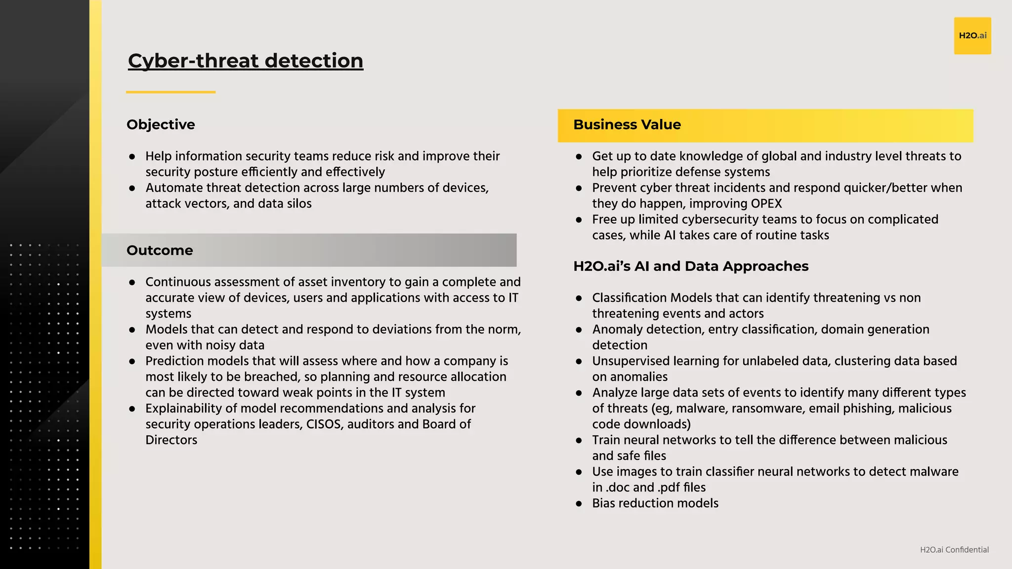v
H2O.ai Conﬁdential
Cyber-threat detection
Objective
● Help information security teams reduce risk and improve their
security posture efficiently and effectively
● Automate threat detection across large numbers of devices,
attack vectors, and data silos
Outcome
● Continuous assessment of asset inventory to gain a complete and
accurate view of devices, users and applications with access to IT
systems
● Models that can detect and respond to deviations from the norm,
even with noisy data
● Prediction models that will assess where and how a company is
most likely to be breached, so planning and resource allocation
can be directed toward weak points in the IT system
● Explainability of model recommendations and analysis for
security operations leaders, CISOS, auditors and Board of
Directors
Business Value
● Get up to date knowledge of global and industry level threats to
help prioritize defense systems
● Prevent cyber threat incidents and respond quicker/better when
they do happen, improving OPEX
● Free up limited cybersecurity teams to focus on complicated
cases, while AI takes care of routine tasks
H2O.ai’s AI and Data Approaches
● Classiﬁcation Models that can identify threatening vs non
threatening events and actors
● Anomaly detection, entry classiﬁcation, domain generation
detection
● Unsupervised learning for unlabeled data, clustering data based
on anomalies
● Analyze large data sets of events to identify many different types
of threats (eg, malware, ransomware, email phishing, malicious
code downloads)
● Train neural networks to tell the difference between malicious
and safe ﬁles
● Use images to train classiﬁer neural networks to detect malware
in .doc and .pdf ﬁles
● Bias reduction models
 