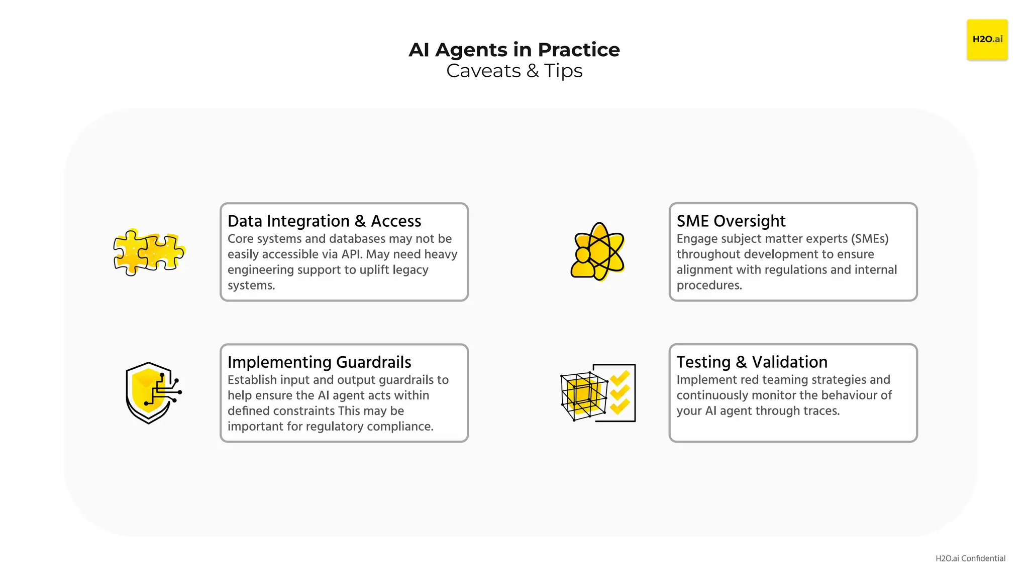 H2O.ai Conﬁdential
AI Agents in Practice
Caveats & Tips
Data Integration & Access
Core systems and databases may not be
easily accessible via API. May need heavy
engineering support to uplift legacy
systems.
Implementing Guardrails
Establish input and output guardrails to
help ensure the AI agent acts within
deﬁned constraints This may be
important for regulatory compliance.
Testing & Validation
Implement red teaming strategies and
continuously monitor the behaviour of
your AI agent through traces.
SME Oversight
Engage subject matter experts (SMEs)
throughout development to ensure
alignment with regulations and internal
procedures.
 