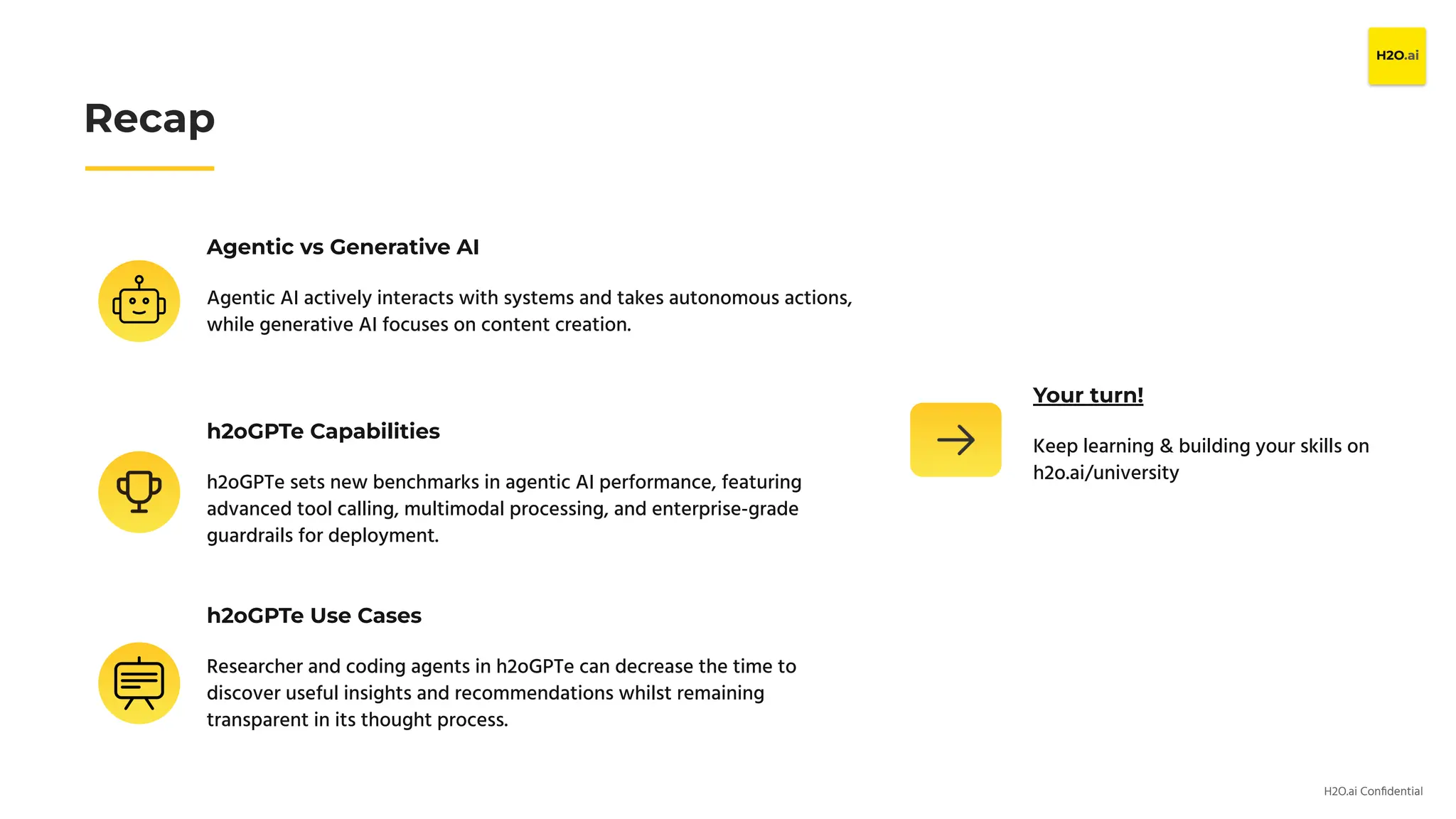 H2O.ai Conﬁdential
Agentic vs Generative AI
Agentic AI actively interacts with systems and takes autonomous actions,
while generative AI focuses on content creation.
Recap
h2oGPTe Capabilities
h2oGPTe sets new benchmarks in agentic AI performance, featuring
advanced tool calling, multimodal processing, and enterprise-grade
guardrails for deployment.
h2oGPTe Use Cases
Researcher and coding agents in h2oGPTe can decrease the time to
discover useful insights and recommendations whilst remaining
transparent in its thought process.
Your turn!
Keep learning & building your skills on
h2o.ai/university
 