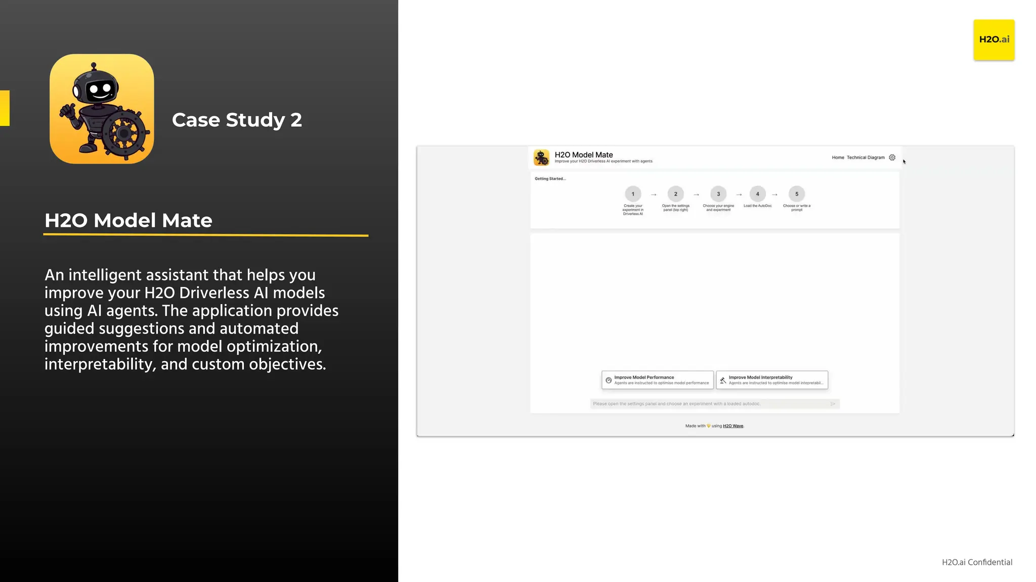 H2O.ai Conﬁdential
H2O Model Mate
An intelligent assistant that helps you
improve your H2O Driverless AI models
using AI agents. The application provides
guided suggestions and automated
improvements for model optimization,
interpretability, and custom objectives.
Case Study 2
 