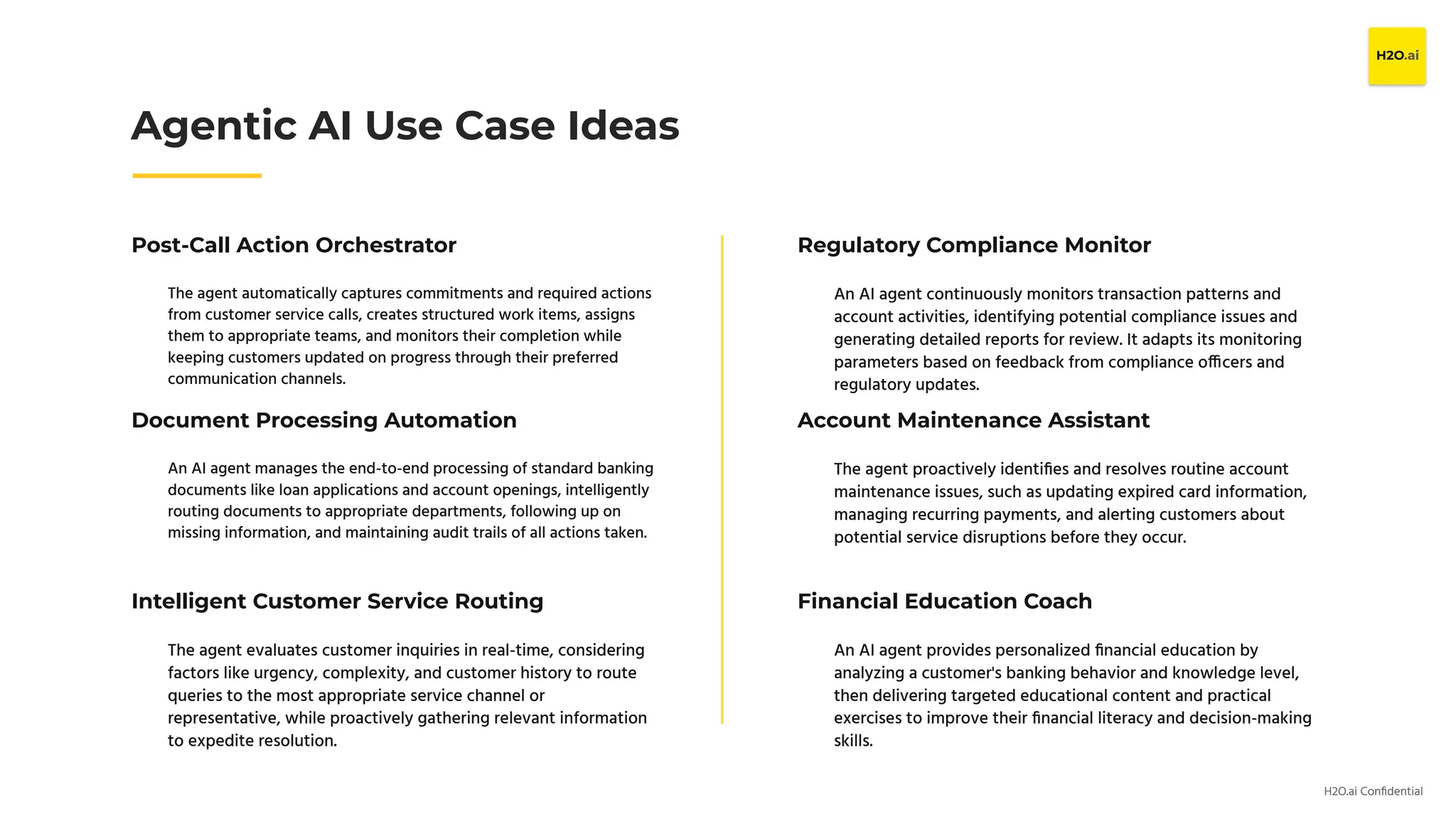 H2O.ai Conﬁdential
Post-Call Action Orchestrator
The agent automatically captures commitments and required actions
from customer service calls, creates structured work items, assigns
them to appropriate teams, and monitors their completion while
keeping customers updated on progress through their preferred
communication channels.
Agentic AI Use Case Ideas
Document Processing Automation
An AI agent manages the end-to-end processing of standard banking
documents like loan applications and account openings, intelligently
routing documents to appropriate departments, following up on
missing information, and maintaining audit trails of all actions taken.
Intelligent Customer Service Routing
The agent evaluates customer inquiries in real-time, considering
factors like urgency, complexity, and customer history to route
queries to the most appropriate service channel or
representative, while proactively gathering relevant information
to expedite resolution.
Regulatory Compliance Monitor
An AI agent continuously monitors transaction patterns and
account activities, identifying potential compliance issues and
generating detailed reports for review. It adapts its monitoring
parameters based on feedback from compliance officers and
regulatory updates.
Account Maintenance Assistant
The agent proactively identiﬁes and resolves routine account
maintenance issues, such as updating expired card information,
managing recurring payments, and alerting customers about
potential service disruptions before they occur.
Financial Education Coach
An AI agent provides personalized ﬁnancial education by
analyzing a customer's banking behavior and knowledge level,
then delivering targeted educational content and practical
exercises to improve their ﬁnancial literacy and decision-making
skills.
 