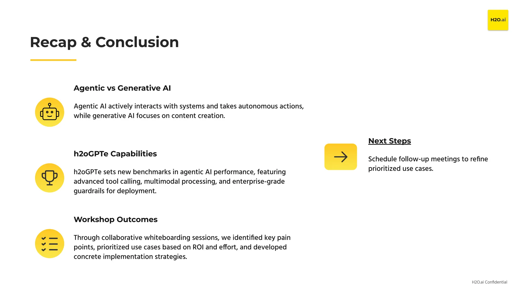 H2O.ai Conﬁdential
Agentic vs Generative AI
Agentic AI actively interacts with systems and takes autonomous actions,
while generative AI focuses on content creation.
Recap & Conclusion
h2oGPTe Capabilities
h2oGPTe sets new benchmarks in agentic AI performance, featuring
advanced tool calling, multimodal processing, and enterprise-grade
guardrails for deployment.
Workshop Outcomes
Through collaborative whiteboarding sessions, we identiﬁed key pain
points, prioritized use cases based on ROI and effort, and developed
concrete implementation strategies.
Next Steps
Schedule follow-up meetings to reﬁne
prioritized use cases.
 
