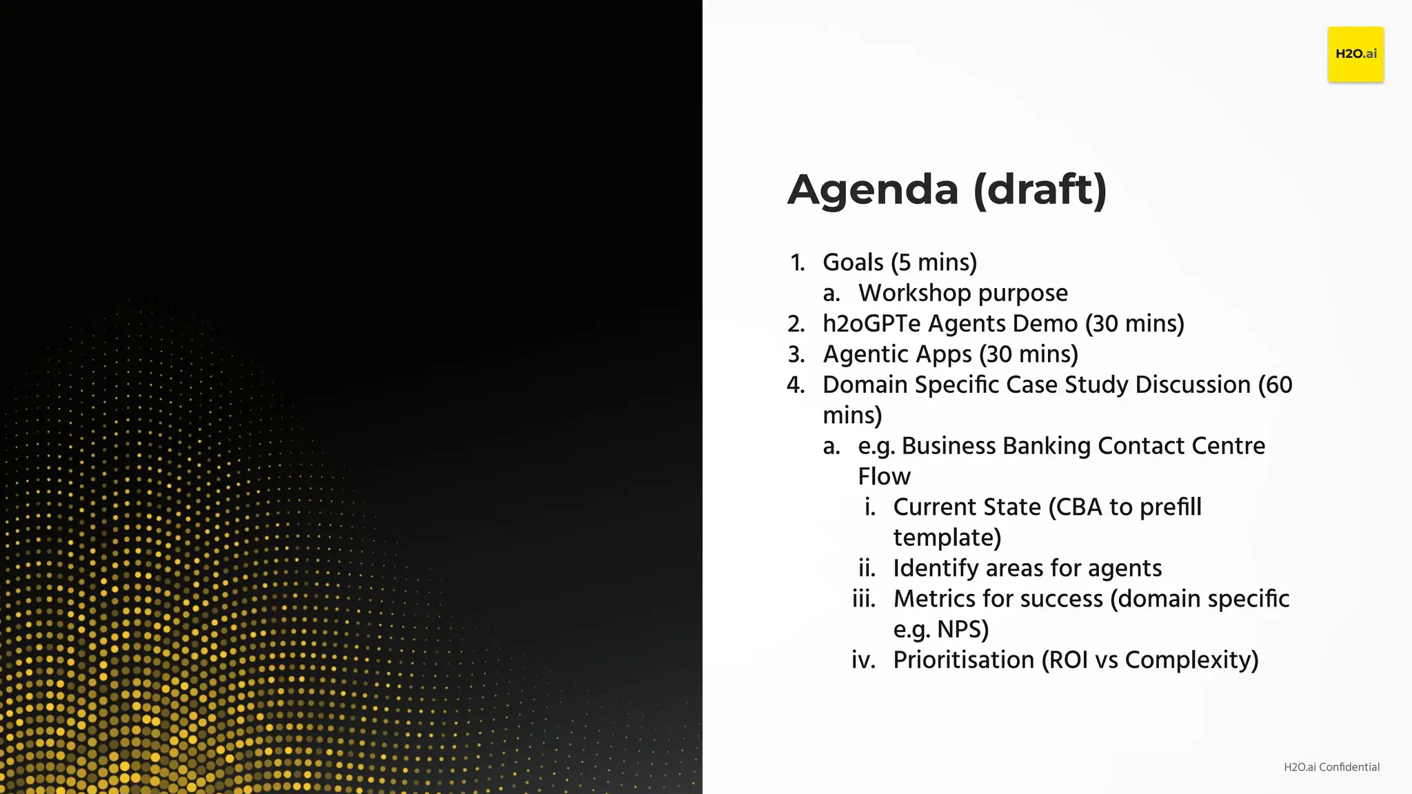 H2O.ai Conﬁdential
Agenda (draft)
1. Goals (5 mins)
a. Workshop purpose
2. h2oGPTe Agents Demo (30 mins)
3. Agentic Apps (30 mins)
4. Domain Speciﬁc Case Study Discussion (60
mins)
a. e.g. Business Banking Contact Centre
Flow
i. Current State (CBA to preﬁll
template)
ii. Identify areas for agents
iii. Metrics for success (domain speciﬁc
e.g. NPS)
iv. Prioritisation (ROI vs Complexity)
 