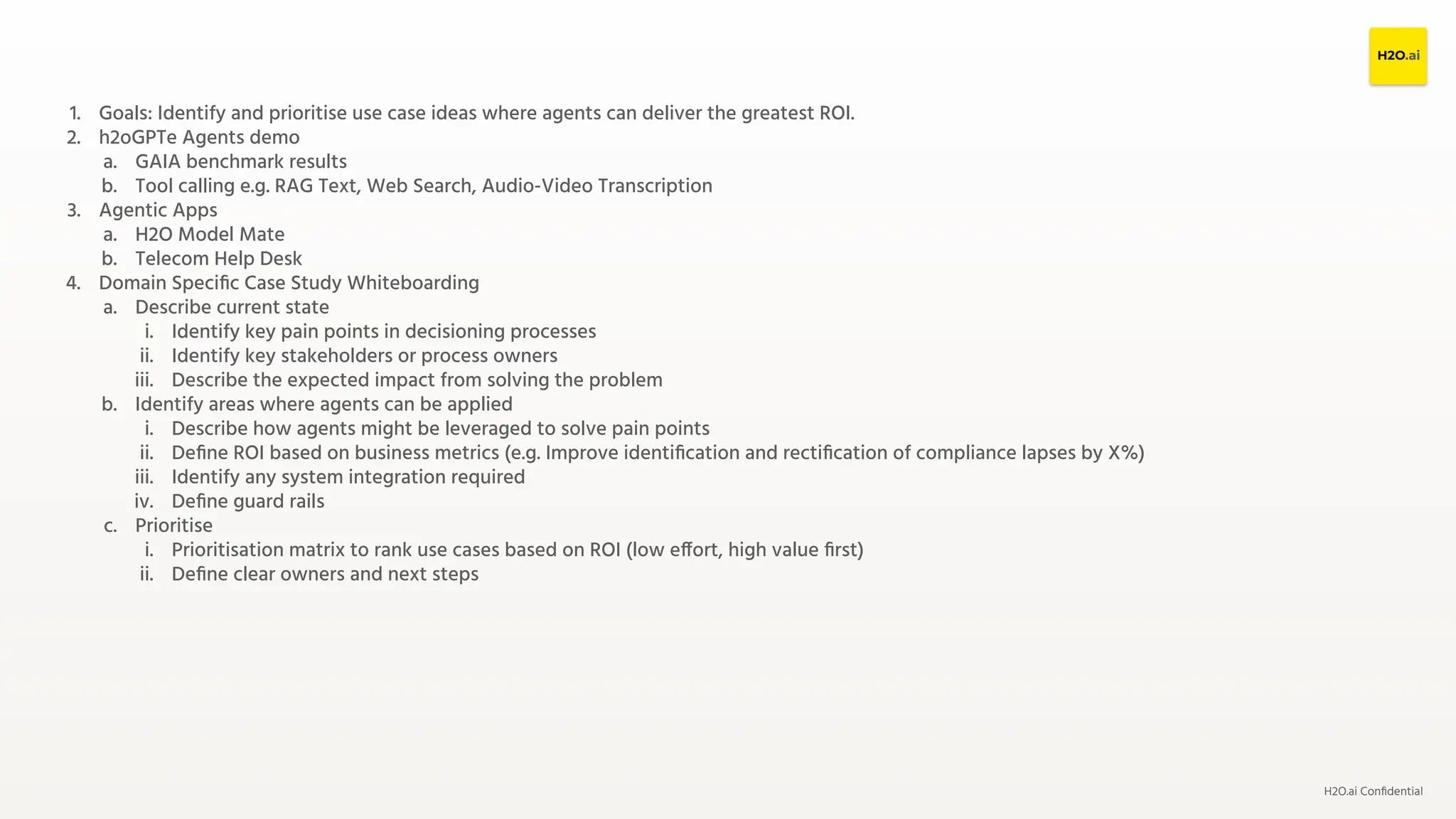 H2O.ai Conﬁdential
1. Goals: Identify and prioritise use case ideas where agents can deliver the greatest ROI.
2. h2oGPTe Agents demo
a. GAIA benchmark results
b. Tool calling e.g. RAG Text, Web Search, Audio-Video Transcription
3. Agentic Apps
a. H2O Model Mate
b. Telecom Help Desk
4. Domain Speciﬁc Case Study Whiteboarding
a. Describe current state
i. Identify key pain points in decisioning processes
ii. Identify key stakeholders or process owners
iii. Describe the expected impact from solving the problem
b. Identify areas where agents can be applied
i. Describe how agents might be leveraged to solve pain points
ii. Deﬁne ROI based on business metrics (e.g. Improve identiﬁcation and rectiﬁcation of compliance lapses by X%)
iii. Identify any system integration required
iv. Deﬁne guard rails
c. Prioritise
i. Prioritisation matrix to rank use cases based on ROI (low effort, high value ﬁrst)
ii. Deﬁne clear owners and next steps
 