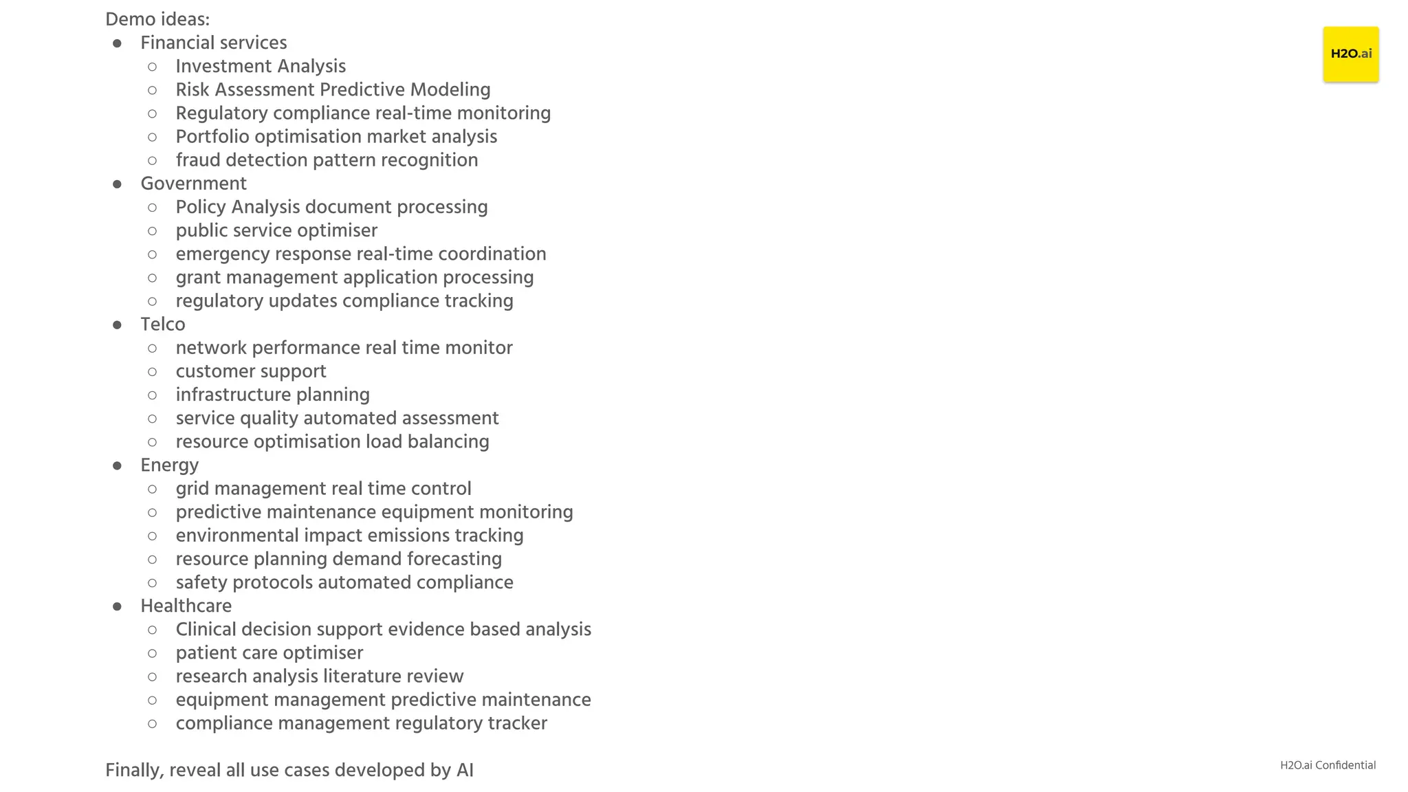 H2O.ai Conﬁdential
Demo ideas:
● Financial services
○ Investment Analysis
○ Risk Assessment Predictive Modeling
○ Regulatory compliance real-time monitoring
○ Portfolio optimisation market analysis
○ fraud detection pattern recognition
● Government
○ Policy Analysis document processing
○ public service optimiser
○ emergency response real-time coordination
○ grant management application processing
○ regulatory updates compliance tracking
● Telco
○ network performance real time monitor
○ customer support
○ infrastructure planning
○ service quality automated assessment
○ resource optimisation load balancing
● Energy
○ grid management real time control
○ predictive maintenance equipment monitoring
○ environmental impact emissions tracking
○ resource planning demand forecasting
○ safety protocols automated compliance
● Healthcare
○ Clinical decision support evidence based analysis
○ patient care optimiser
○ research analysis literature review
○ equipment management predictive maintenance
○ compliance management regulatory tracker
Finally, reveal all use cases developed by AI
 