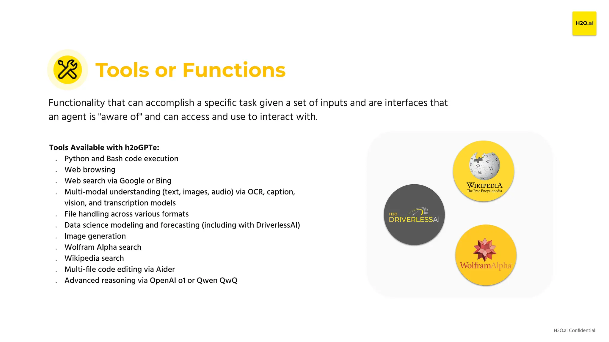 H2O.ai Conﬁdential
Tools or Functions
Functionality that can accomplish a speciﬁc task given a set of inputs and are interfaces that
an agent is "aware of" and can access and use to interact with.
Tools Available with h2oGPTe:
● Python and Bash code execution
● Web browsing
● Web search via Google or Bing
● Multi-modal understanding (text, images, audio) via OCR, caption,
vision, and transcription models
● File handling across various formats
● Data science modeling and forecasting (including with DriverlessAI)
● Image generation
● Wolfram Alpha search
● Wikipedia search
● Multi-ﬁle code editing via Aider
● Advanced reasoning via OpenAI o1 or Qwen QwQ
 
