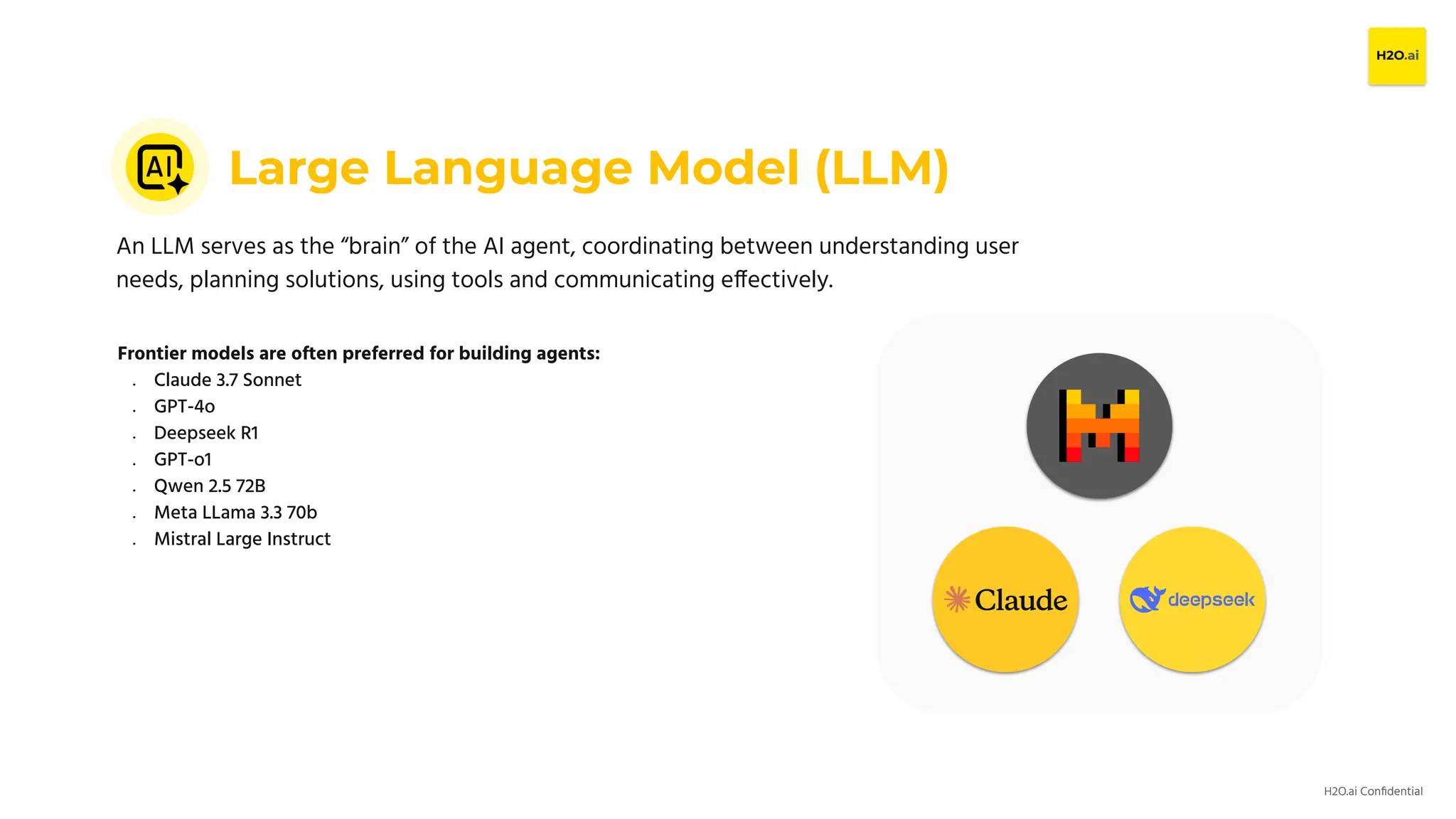 H2O.ai Conﬁdential
Large Language Model (LLM)
An LLM serves as the “brain” of the AI agent, coordinating between understanding user
needs, planning solutions, using tools and communicating effectively.
Frontier models are often preferred for building agents:
● Claude 3.7 Sonnet
● GPT-4o
● Deepseek R1
● GPT-o1
● Qwen 2.5 72B
● Meta LLama 3.3 70b
● Mistral Large Instruct
 