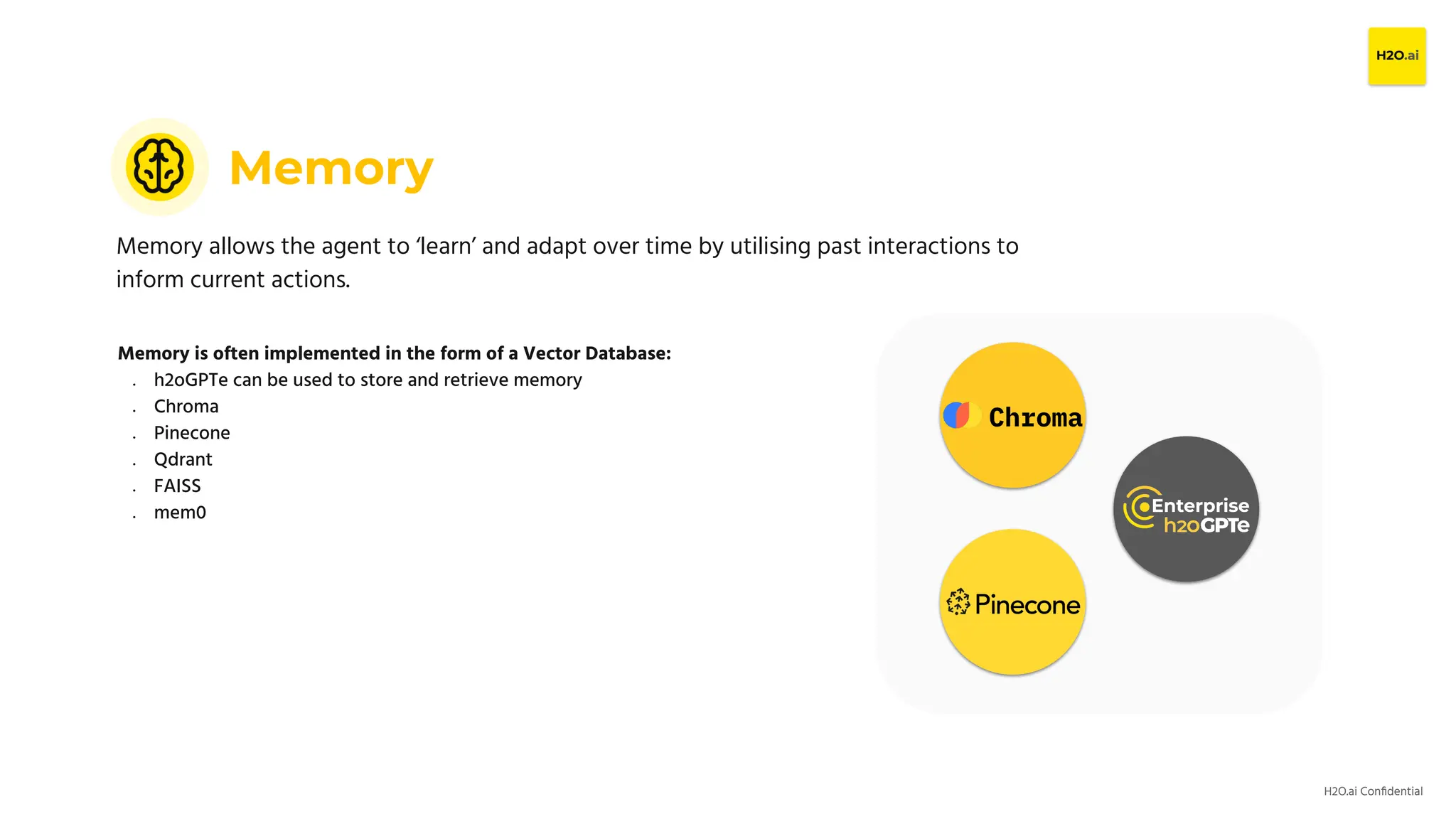 H2O.ai Conﬁdential
Memory
Memory allows the agent to ‘learn’ and adapt over time by utilising past interactions to
inform current actions.
Memory is often implemented in the form of a Vector Database:
● h2oGPTe can be used to store and retrieve memory
● Chroma
● Pinecone
● Qdrant
● FAISS
● mem0
 