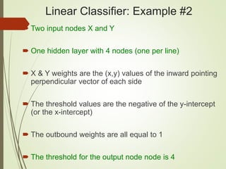 Linear Classifier: Example #2
 Two input nodes X and Y
 One hidden layer with 4 nodes (one per line)
 X & Y weights are the (x,y) values of the inward pointing
perpendicular vector of each side
 The threshold values are the negative of the y-intercept
(or the x-intercept)
 The outbound weights are all equal to 1
 The threshold for the output node node is 4
 