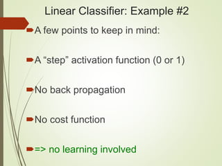 Linear Classifier: Example #2
A few points to keep in mind:
A “step” activation function (0 or 1)
No back propagation
No cost function
=> no learning involved
 