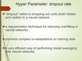 Hyper Parameter: dropout rate
"dropout" refers to dropping out units (both hidden
and visible) in a neural network
a regularization technique for reducing overfitting in
neural networks
prevents complex co-adaptations on training data
a very efficient way of performing model averaging
with neural networks
 