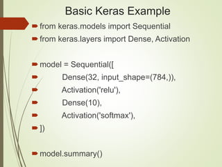 Basic Keras Example
from keras.models import Sequential
from keras.layers import Dense, Activation
model = Sequential([
 Dense(32, input_shape=(784,)),
 Activation('relu'),
 Dense(10),
 Activation('softmax'),
])
model.summary()
 