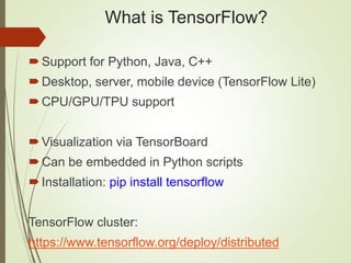 What is TensorFlow?
Support for Python, Java, C++
Desktop, server, mobile device (TensorFlow Lite)
CPU/GPU/TPU support
Visualization via TensorBoard
Can be embedded in Python scripts
Installation: pip install tensorflow
TensorFlow cluster:
https://www.tensorflow.org/deploy/distributed
 