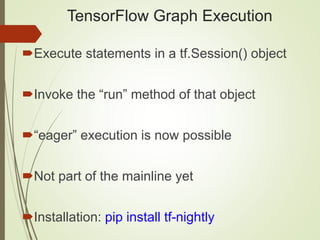 TensorFlow Graph Execution
Execute statements in a tf.Session() object
Invoke the “run” method of that object
“eager” execution is now possible
Not part of the mainline yet
Installation: pip install tf-nightly
 