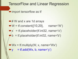 TensorFlow and Linear Regression
import tensorflow as tf
# W and x are 1d arrays
W = tf.constant([10,20], name=’W’)
x = tf.placeholder(tf.int32, name='x')
b = tf.placeholder(tf.int32, name='b')
Wx = tf.multiply(W, x, name='Wx')
y = tf.add(Wx, b, name=’y’)
 