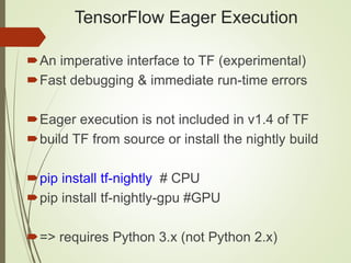 TensorFlow Eager Execution
An imperative interface to TF (experimental)
Fast debugging & immediate run-time errors
Eager execution is not included in v1.4 of TF
build TF from source or install the nightly build
pip install tf-nightly # CPU
pip install tf-nightly-gpu #GPU
=> requires Python 3.x (not Python 2.x)
 