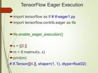 TensorFlow Eager Execution
import tensorflow as tf # tf-eager1.py
import tensorflow.contrib.eager as tfe
tfe.enable_eager_execution()
x = [[2.]]
m = tf.matmul(x, x)
print(m)
# tf.Tensor([[4.]], shape=(1, 1), dtype=float32)
 
