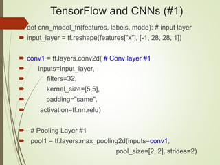TensorFlow and CNNs (#1)
 def cnn_model_fn(features, labels, mode): # input layer
 input_layer = tf.reshape(features["x"], [-1, 28, 28, 1])
 conv1 = tf.layers.conv2d( # Conv layer #1
 inputs=input_layer,
 filters=32,
 kernel_size=[5,5],
 padding="same",
 activation=tf.nn.relu)
 # Pooling Layer #1
 pool1 = tf.layers.max_pooling2d(inputs=conv1,
pool_size=[2, 2], strides=2)
 