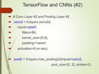 TensorFlow and CNNs (#2)
 # Conv Layer #2 and Pooling Layer #2
 conv2 = tf.layers.conv2d(
 inputs=pool1,
 filters=64,
 kernel_size=[5,5],
 padding="same",
 activation=tf.nn.relu)
 pool2 = tf.layers.max_pooling2d(inputs=conv2,
pool_size=[2, 2], strides=2)
 