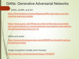 GANs: Generative Adversarial Networks
 GANs, Graffiti, and Art:
https://thenewstack.io/camouflaged-graffiti-road-signs-can-fool-
machine-learning-models/
https://www.quora.com/What-are-some-of-the-ways-to-combat-
adversarial-attacks-on-neural-networks-and-improve-the-network-
robustness/answer/Jerry-Liu-10
GANs and audio:
https://www.technologyreview.com/s/608381/ai-shouldnt-believe-
everything-it-hears
Image recognition (single pixel change):
http://www.bbc.com/news/technology-41845878
 