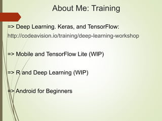 About Me: Training
=> Deep Learning. Keras, and TensorFlow:
http://codeavision.io/training/deep-learning-workshop
=> Mobile and TensorFlow Lite (WIP)
=> R and Deep Learning (WIP)
=> Android for Beginners
 