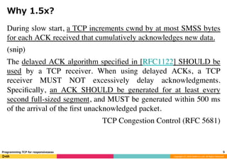 Copyright	(C)	2016	DeNA	Co.,Ltd.	All	Rights	Reserved.	
Why 1.5x?
During slow start, a TCP increments cwnd by at most SMSS bytes
for each ACK received that cumulatively acknowledges new data.
(snip)
The delayed ACK algorithm speciﬁed in [RFC1122] SHOULD be
used by a TCP receiver. When using delayed ACKs, a TCP
receiver MUST NOT excessively delay acknowledgments.
Speciﬁcally, an ACK SHOULD be generated for at least every
second full-sized segment, and MUST be generated within 500 ms
of the arrival of the ﬁrst unacknowledged packet.
TCP Congestion Control (RFC 5681)
5	Programming TCP for responsivesess
 
