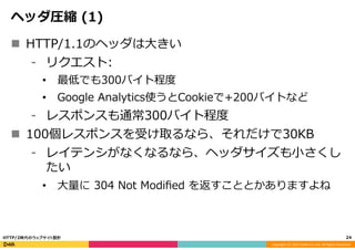 Copyright	
  (C)	
  2015	
  DeNA	
  Co.,Ltd.	
  All	
  Rights	
  Reserved.	
  
ヘッダ圧縮  (1)
n  HTTP/1.1のヘッダは⼤大きい
⁃  リクエスト:
•  最低でも300バイト程度度
•  Google  Analytics使うとCookieで+200バイトなど
⁃  レスポンスも通常300バイト程度度
n  100個レスポンスを受け取るなら、それだけで30KB
⁃  レイテンシがなくなるなら、ヘッダサイズも⼩小さくし
たい
•  ⼤大量量に  304  Not  Modiﬁed  を返すこととかありますよね
24	
  HTTP/2時代のウェブサイト設計
 
