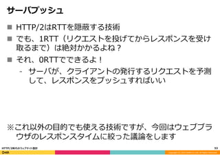 Copyright	
  (C)	
  2015	
  DeNA	
  Co.,Ltd.	
  All	
  Rights	
  Reserved.	
  
サーバプッシュ
n  HTTP/2はRTTを隠蔽する技術
n  でも、1RTT（リクエストを投げてからレスポンスを受け
取るまで）は絶対かかるよね？
n  それ、0RTTでできるよ！
⁃  サーバが、クライアントの発⾏行行するリクエストを予測
して、レスポンスをプッシュすればいい
※これ以外の⽬目的でも使える技術ですが、今回はウェブブラ
ウザのレスポンスタイムに絞った議論論をします
53	
  HTTP/2時代のウェブサイト設計
 