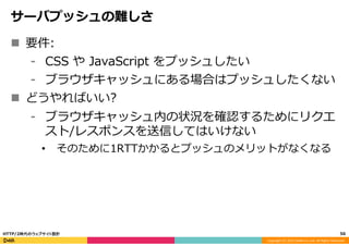 Copyright	
  (C)	
  2015	
  DeNA	
  Co.,Ltd.	
  All	
  Rights	
  Reserved.	
  
サーバプッシュの難しさ
n  要件:
⁃  CSS  や  JavaScript  をプッシュしたい
⁃  ブラウザキャッシュにある場合はプッシュしたくない
n  どうやればいい?
⁃  ブラウザキャッシュ内の状況を確認するためにリクエ
スト/レスポンスを送信してはいけない
•  そのために1RTTかかるとプッシュのメリットがなくなる
56	
  HTTP/2時代のウェブサイト設計
 