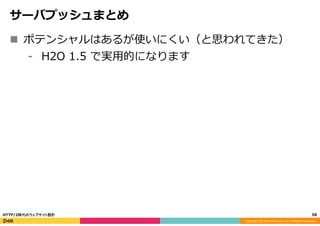 Copyright	
  (C)	
  2015	
  DeNA	
  Co.,Ltd.	
  All	
  Rights	
  Reserved.	
  
サーバプッシュまとめ
n  ポテンシャルはあるが使いにくい（と思われてきた）
⁃  H2O  1.5  で実⽤用的になります
58	
  HTTP/2時代のウェブサイト設計
 