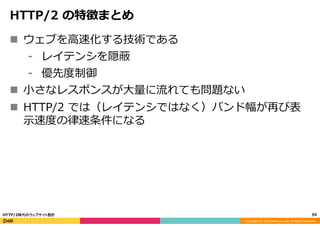 Copyright	
  (C)	
  2015	
  DeNA	
  Co.,Ltd.	
  All	
  Rights	
  Reserved.	
  
HTTP/2  の特徴まとめ
n  ウェブを⾼高速化する技術である
⁃  レイテンシを隠蔽
⁃  優先度度制御
n  ⼩小さなレスポンスが⼤大量量に流流れても問題ない
n  HTTP/2  では（レイテンシではなく）バンド幅が再び表
⽰示速度度の律律速条件になる
59	
  HTTP/2時代のウェブサイト設計
 