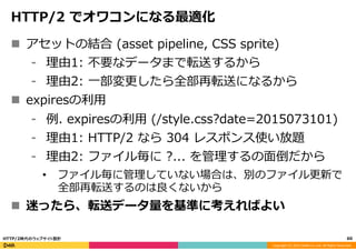Copyright	
  (C)	
  2015	
  DeNA	
  Co.,Ltd.	
  All	
  Rights	
  Reserved.	
  
HTTP/2  でオワコンになる最適化
n  アセットの結合  (asset  pipeline,  CSS  sprite)
⁃  理理由1:  不不要なデータまで転送するから
⁃  理理由2:  ⼀一部変更更したら全部再転送になるから
n  expiresの利利⽤用
⁃  例例.  expiresの利利⽤用  (/style.css?date=2015073101)
⁃  理理由1:  HTTP/2  なら  304  レスポンス使い放題
⁃  理理由2:  ファイル毎に  ?...  を管理理するの⾯面倒だから
•  ファイル毎に管理理していない場合は、別のファイル更更新で
全部再転送するのは良良くないから
n  迷ったら、転送データ量量を基準に考えればよい
60	
  HTTP/2時代のウェブサイト設計
 