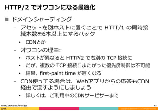 Copyright	
  (C)	
  2015	
  DeNA	
  Co.,Ltd.	
  All	
  Rights	
  Reserved.	
  
HTTP/2  でオワコンになる最適化
n  ドメインシャーディング
⁃  アセットを別ホストに置くことで  HTTP/1  の同時接
続本数を6本以上にするハック
•  CDNとか
⁃  オワコンの理理由:
•  ホストが異異なると  HTTP/2  でも別の  TCP  接続に
•  だが、複数の  TCP  接続にまたがった優先度度制御は不不可能
•  結果、ﬁrst-‐‑‒paint  time  が遅くなる
⁃  CDN使ってる場合は、Webアプリからの応答もCDN
経由で流流すようにしましょう
•  詳しくは、ご利利⽤用中のCDNサービサーまで
61	
  HTTP/2時代のウェブサイト設計
 