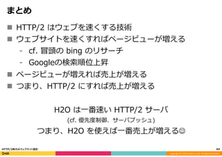 Copyright	
  (C)	
  2015	
  DeNA	
  Co.,Ltd.	
  All	
  Rights	
  Reserved.	
  
まとめ
n  HTTP/2  はウェブを速くする技術
n  ウェブサイトを速くすればページビューが増える
⁃  cf.  冒頭の  bing  のリサーチ
⁃  Googleの検索索順位上昇
n  ページビューが増えれば売上が増える
n  つまり、HTTP/2  にすれば売上が増える
H2O  は⼀一番速い  HTTP/2  サーバ
(cf.  優先度度制御、サーバプッシュ)
つまり、H2O  を使えば⼀一番売上が増えるJ
64	
  HTTP/2時代のウェブサイト設計
 