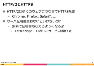 Copyright	
  (C)	
  2015	
  DeNA	
  Co.,Ltd.	
  All	
  Rights	
  Reserved.	
  
HTTP/2とHTTPS
n  HTTP/2は多くのウェブブラウザでHTTPS限定
⁃  Chrome,  Firefox,  Safari?,  ...
n  サーバ証明書買わないといけないの?
⁃  無料料で証明書もらえるようになるよ
•  LetsEncrypt  –  11⽉月16⽇日サービス開始予定
68	
  HTTP/2時代のウェブサイト設計
 