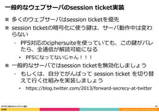 Copyright	
  (C)	
  2015	
  DeNA	
  Co.,Ltd.	
  All	
  Rights	
  Reserved.	
  
⼀一般的なウェブサーバのsession  ticket実装
n  多くのウェブサーバはsession  ticketを優先
n  session  ticketの暗号化に使う鍵は、サーバ動作中は変わ
らない
⁃  PFS対応のciphersuiteを使っていても、この鍵がバレ
たら、全通信が解読可能になる
•  PFSになってないじゃん！！！
n  ⼀一般的なサーバではsession  ticketを無効化しましょう
⁃  もしくは、⾃自分でがんばって  session  ticket  を切切り替
えて⾏行行く仕組みを実装しましょう
•  https://blog.twitter.com/2013/forward-‐‑‒secrecy-‐‑‒at-‐‑‒twitter
74	
  HTTP/2時代のウェブサイト設計
 