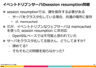 Copyright	
  (C)	
  2015	
  DeNA	
  Co.,Ltd.	
  All	
  Rights	
  Reserved.	
  
イベントドリブンサーバのsession  resumption問題
n  session  resumptionでは、鍵を保存する必要がある
⁃  サーバをクラスタ化している場合、共通の場所に保存
•  cf.  memcached
n  だが、イベントドリブンなウェブサーバは  memcached  
を使った  session  resumption  に⾮非対応
⁃  OpenSSLベースでは不不可能と思われていた
n  サーバをクラスタ化してる皆さん、どうしてますか?
⁃  諦めてる?
⁃  そもそもこの問題を知らなかった?
75	
  HTTP/2時代のウェブサイト設計
 