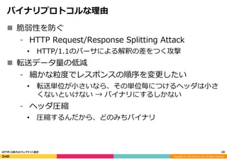 Copyright	
  (C)	
  2015	
  DeNA	
  Co.,Ltd.	
  All	
  Rights	
  Reserved.	
  
バイナリプロトコルな理理由
n  脆弱性を防ぐ
⁃  HTTP  Request/Response  Splitting  Attack
•  HTTP/1.1のパーサによる解釈の差をつく攻撃
n  転送データ量量の低減
⁃  細かな粒粒度度でレスポンスの順序を変更更したい
•  転送単位が⼩小さいなら、その単位毎につけるヘッダは⼩小さ
くないといけない  →  バイナリにするしかない
⁃  ヘッダ圧縮
•  圧縮するんだから、どのみちバイナリ
18	
  HTTP/2時代のウェブサイト設計
 