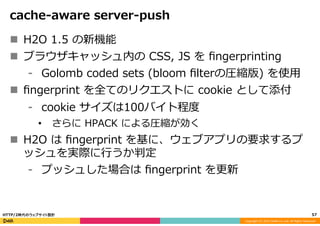 Copyright	
  (C)	
  2015	
  DeNA	
  Co.,Ltd.	
  All	
  Rights	
  Reserved.	
  
cache-‐‑‒aware  server-‐‑‒push
n  H2O  1.5  の新機能
n  ブラウザキャッシュ内の  CSS,  JS  を  ﬁngerprinting
⁃  Golomb  coded  sets  (bloom  ﬁlterの圧縮版)  を使⽤用
n  ﬁngerprint  を全てのリクエストに  cookie  として添付
⁃  cookie  サイズは100バイト程度度
•  さらに  HPACK  による圧縮が効く
n  H2O  は  ﬁngerprint  を基に、ウェブアプリの要求するプ
ッシュを実際に⾏行行うか判定
⁃  プッシュした場合は  ﬁngerprint  を更更新
57	
  HTTP/2時代のウェブサイト設計
 