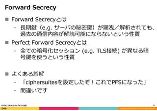 Copyright	
  (C)	
  2015	
  DeNA	
  Co.,Ltd.	
  All	
  Rights	
  Reserved.	
  
Forward  Secrecy
n  Forward  Secrecyとは
⁃  ⻑⾧長期鍵（e.g.  サーバの秘密鍵）が漏漏洩／解析されても、
過去の通信内容が解読可能にならないという性質
n  Perfect  Forward  Secrecyとは
⁃  全ての暗号化セッション  (e.g.  TLS接続)  が異異なる暗
号鍵を使うという性質
n  よくある誤解
⁃  「ciphersuitesを設定したぞ！これでPFSになった」
⁃  間違いです
71	
  HTTP/2時代のウェブサイト設計
 