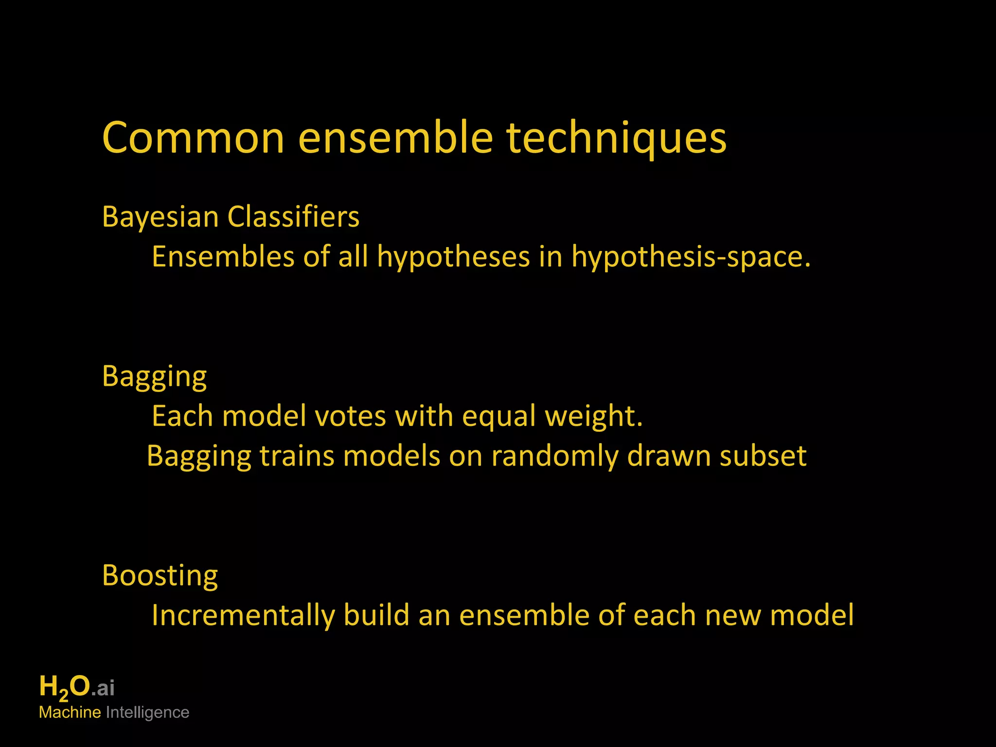 Common ensemble techniques 
Bayesian Classifiers 
Ensembles of all hypotheses in hypothesis-space. 
Bagging 
Each model votes with equal weight. 
Bagging trains models on randomly drawn subset 
Boosting 
Incrementally build an ensemble of each new model 
H2O.ai 
Machine Intelligence 
 