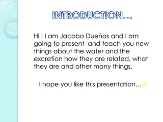 	Hi ! I am Jacobo Dueñas and I am going to present  and teach you new things about the water and the excretion how they are related, what they are and other many things.I hope you like this presentation…INTRODUCTION…