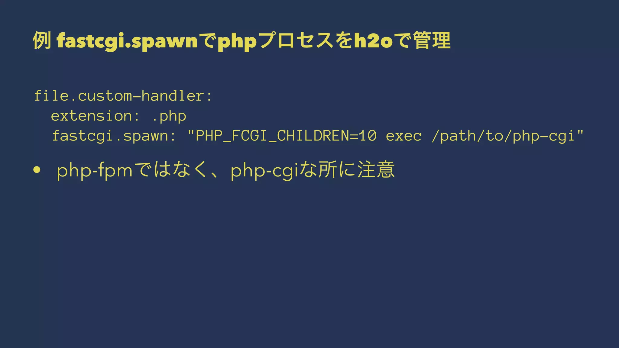 例 fastcgi.spawnでphpプロセスをh2oで管理
file.custom-handler:
extension: .php
fastcgi.spawn: "PHP_FCGI_CHILDREN=10 exec /path/to/php-cgi"
• php-fpmではなく、php-cgiな所に注意
 