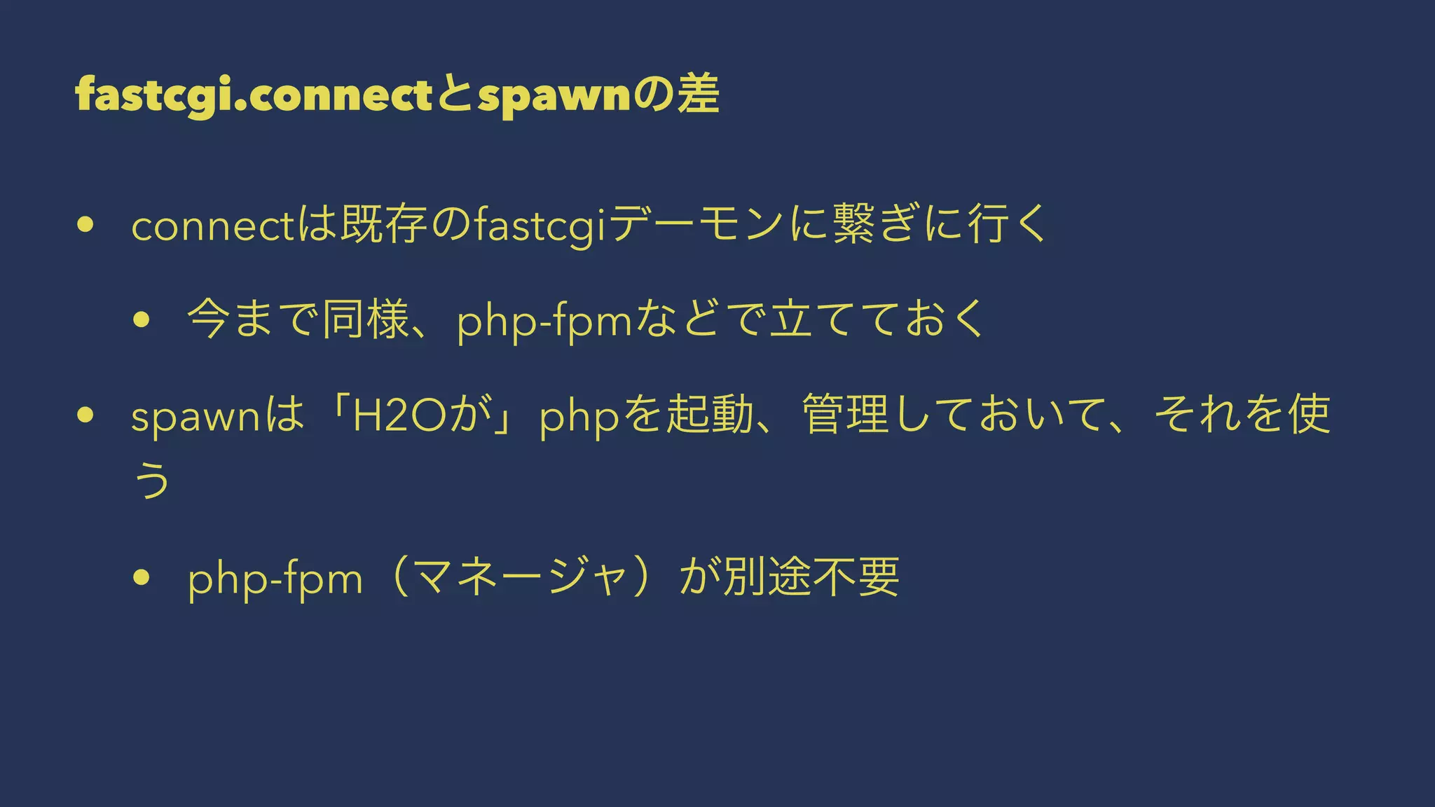 fastcgi.connectとspawnの差
• connectは既存のfastcgiデーモンに繋ぎに行く
• 今まで同様、php-fpmなどで立てておく
• spawnは「H2Oが」phpを起動、管理しておいて、それを使
う
• php-fpm（マネージャ）が別途不要
 