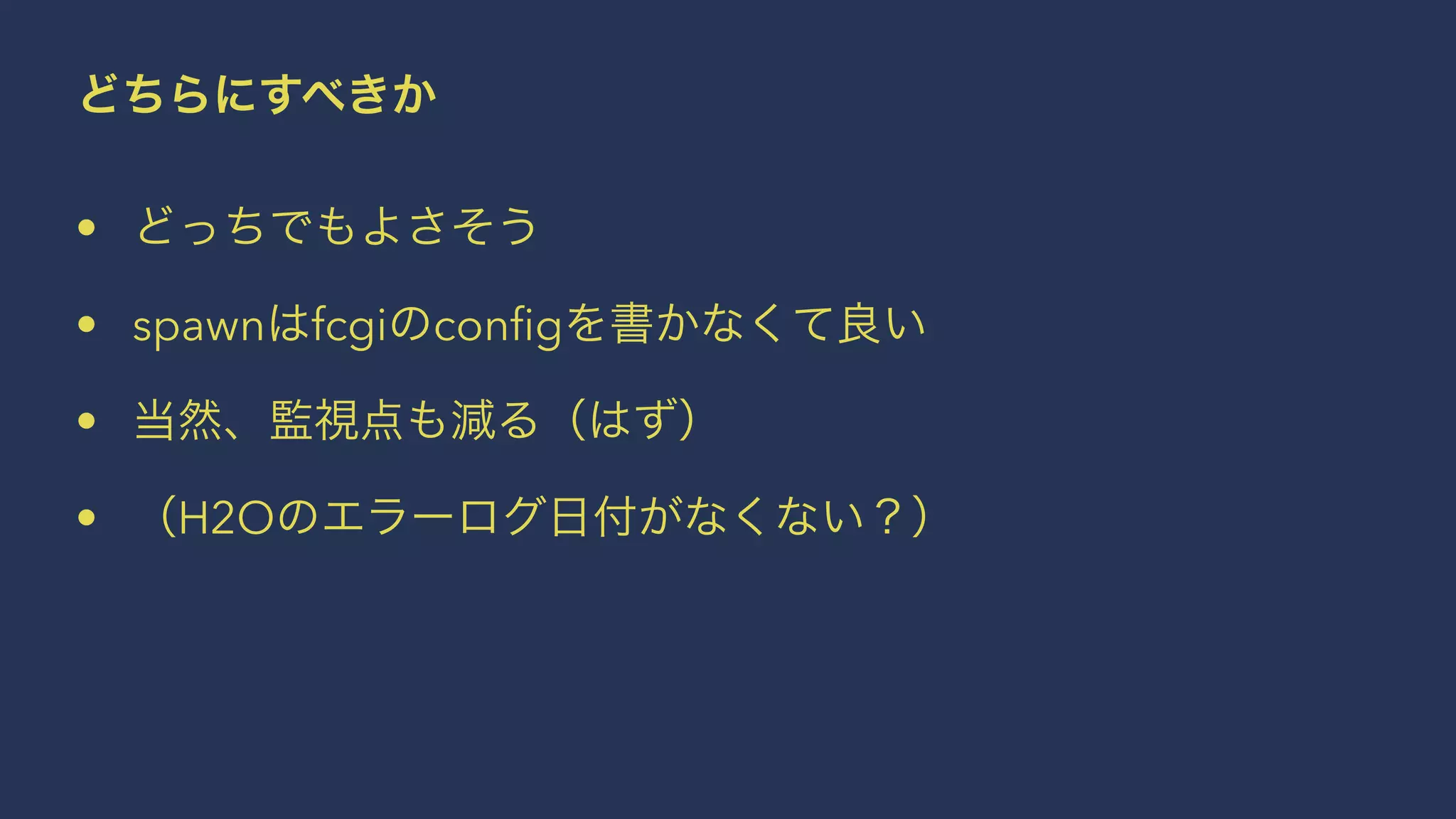どちらにすべきか
• どっちでもよさそう
• spawnはfcgiのconﬁgを書かなくて良い
• 当然、監視点も減る（はず）
• （H2Oのエラーログ日付がなくない？）
 