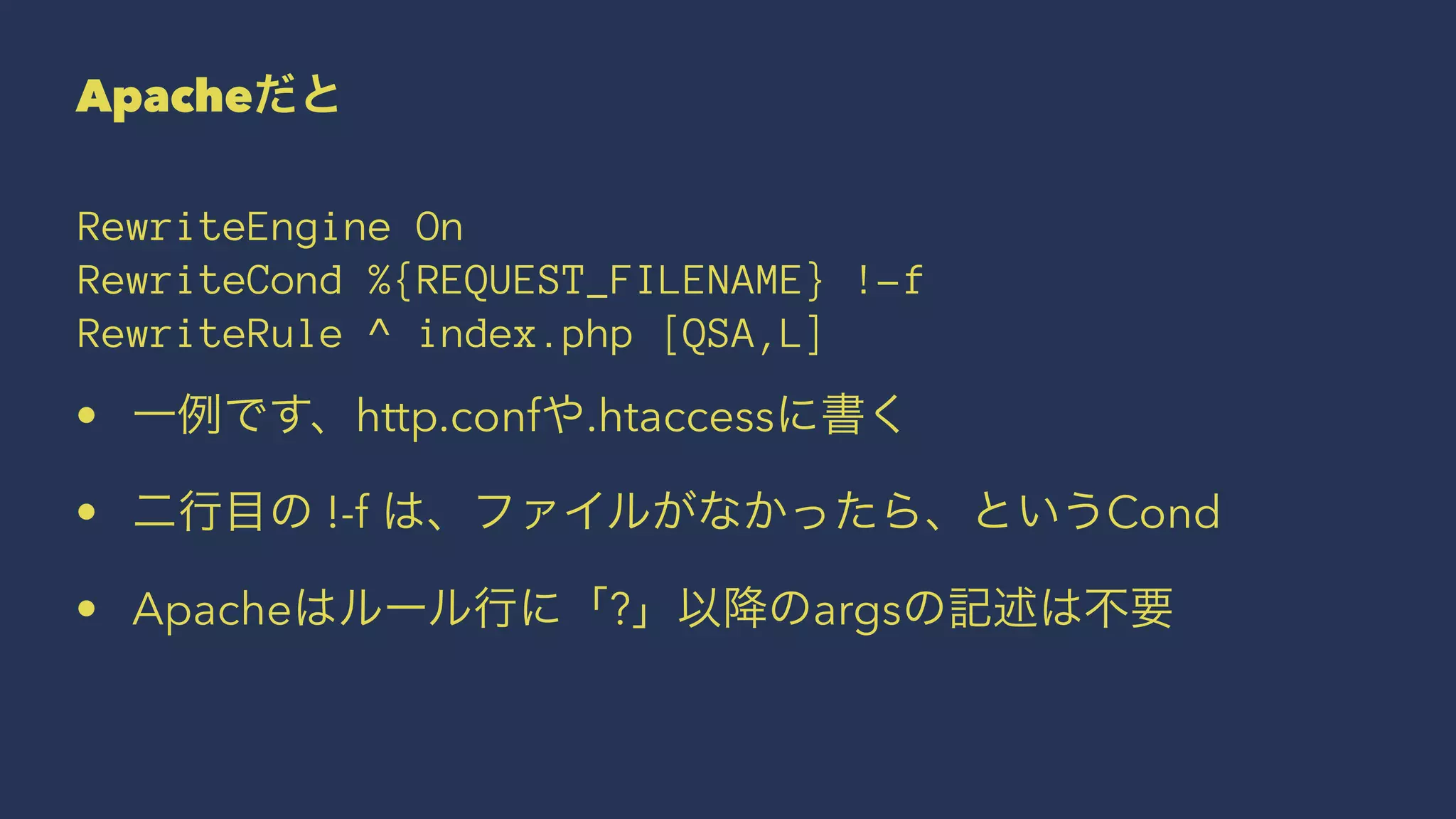 Apacheだと
RewriteEngine On
RewriteCond %{REQUEST_FILENAME} !-f
RewriteRule ^ index.php [QSA,L]
• 一例です、http.confや.htaccessに書く
• 二行目の !-f は、ファイルがなかったら、というCond
• Apacheはルール行に「?」以降のargsの記述は不要
 